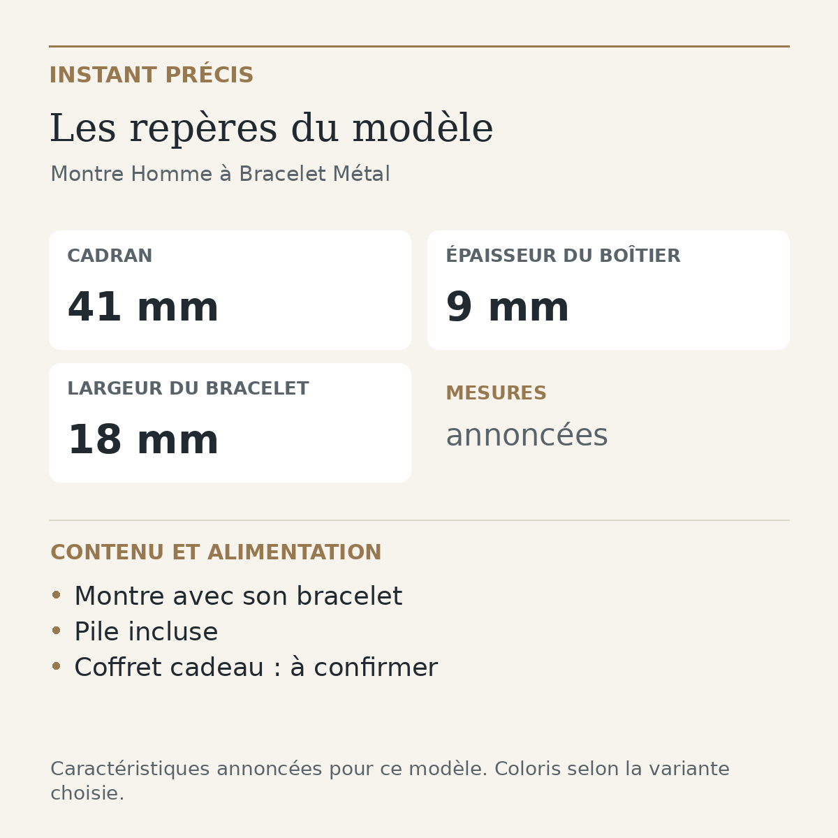Repères du modèle — Montre Homme à Bracelet Métal : Cadran 41 mm; Épaisseur du boîtier 9 mm; Largeur du bracelet 18 mm. Montre avec son bracelet. Pile incluse. Coffret cadeau : à confirmer.