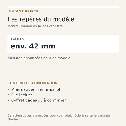 Repères du modèle — Montre Homme en Acier avec Date : Boîtier env. 42 mm. Montre avec son bracelet. Pile incluse. Coffret cadeau : à confirmer.