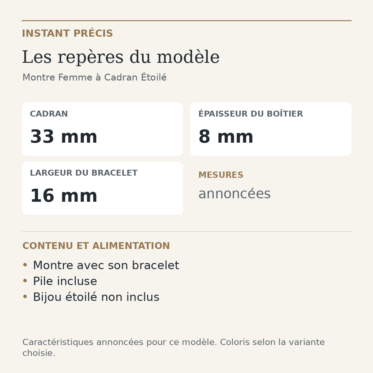 Repères du modèle — Montre Femme à Cadran Étoilé : Cadran 33 mm; Épaisseur du boîtier 8 mm; Largeur du bracelet 16 mm. Montre avec son bracelet. Pile incluse. Bijou étoilé non inclus.