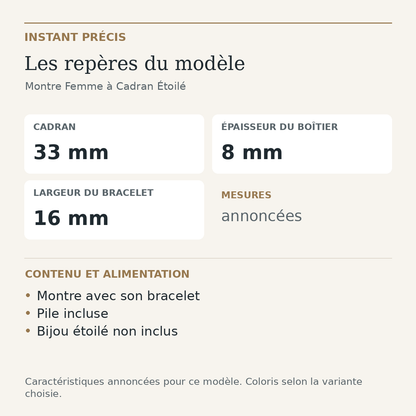 Repères du modèle — Montre Femme à Cadran Étoilé : Cadran 33 mm; Épaisseur du boîtier 8 mm; Largeur du bracelet 16 mm. Montre avec son bracelet. Pile incluse. Bijou étoilé non inclus.