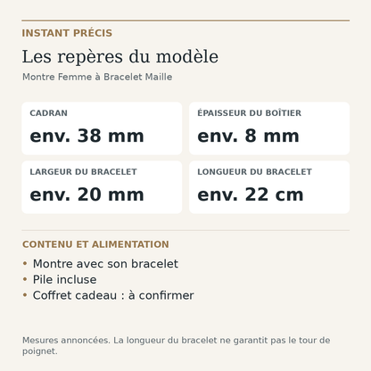 Repères du modèle — Montre Femme à Bracelet Maille : Cadran env. 38 mm; Épaisseur du boîtier env. 8 mm; Largeur du bracelet env. 20 mm; Longueur du bracelet env. 22 cm. Montre avec son bracelet. Pile incluse. Coffret cadeau : à confirmer.