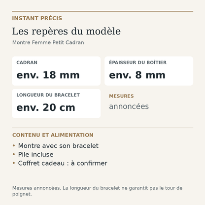 Repères du modèle — Montre Femme Petit Cadran : Cadran env. 18 mm; Épaisseur du boîtier env. 8 mm; Longueur du bracelet env. 20 cm. Montre avec son bracelet. Pile incluse. Coffret cadeau : à confirmer.